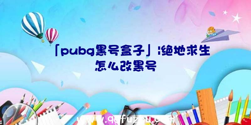 「pubg黑号盒子」|绝地求生怎么改黑号